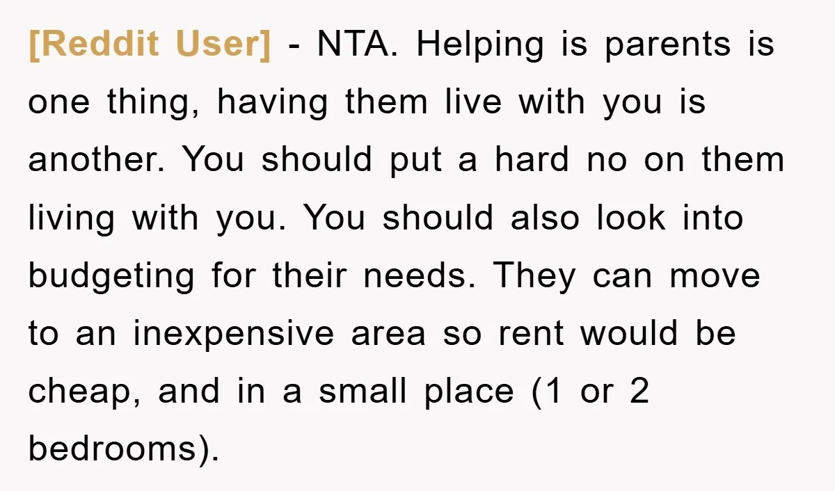[Reddit User] − NTA. Helping is parents is one thing, having them live with you is another. You should put a hard no on them living with you. You should...