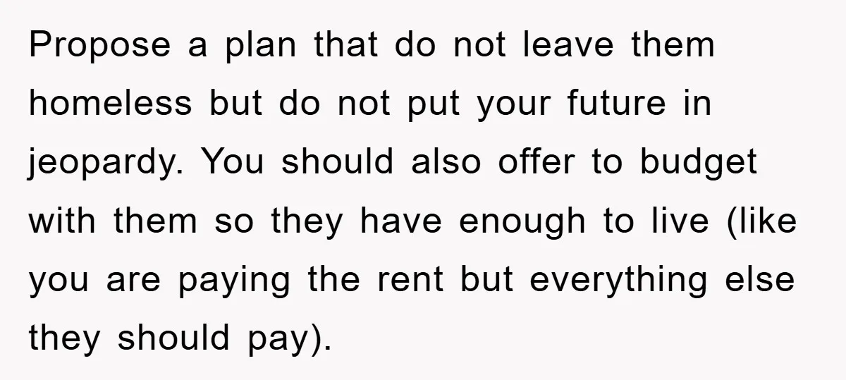 Propose a plan that do not leave them homeless but do not put your future in jeopardy. You should also offer to budget with them so they have enough to...