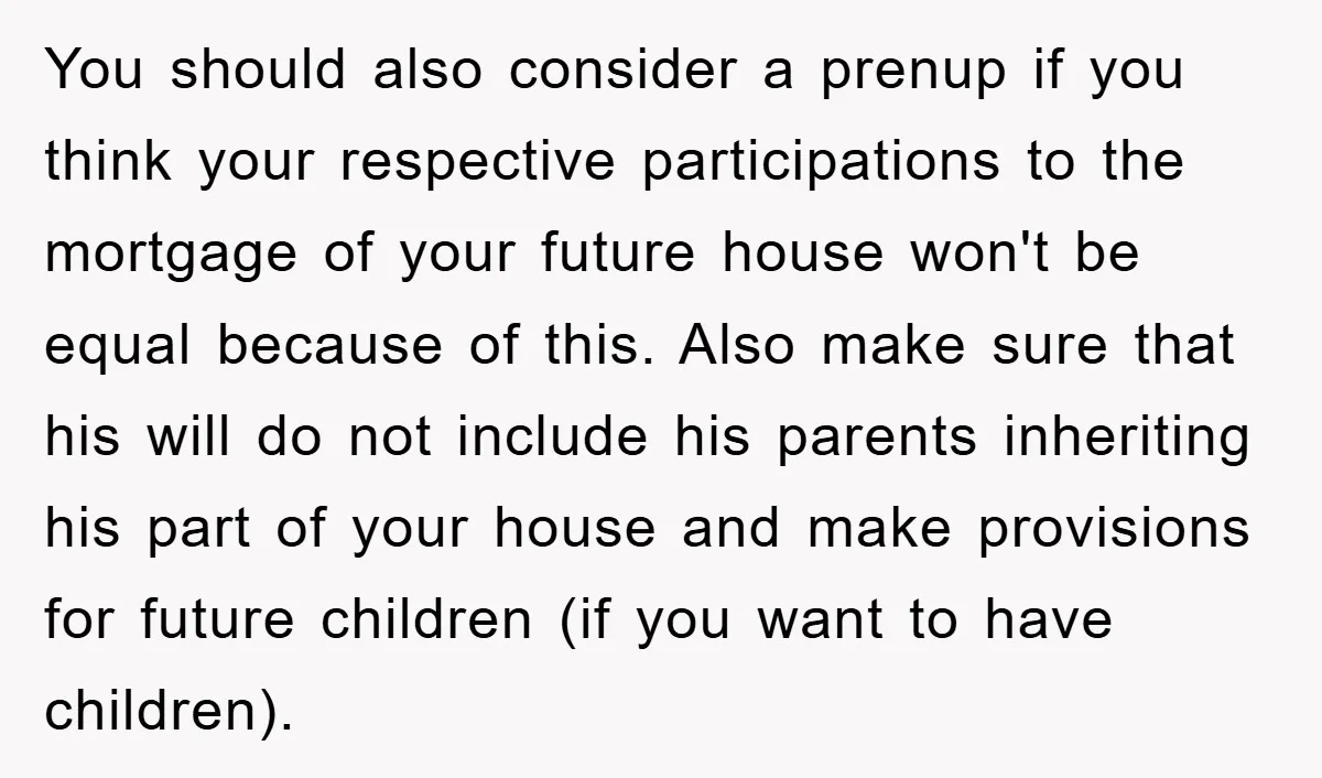 You should also consider a prenup if you think your respective participations to the mortgage of your future house won't be equal because of this. Also make sure that his...