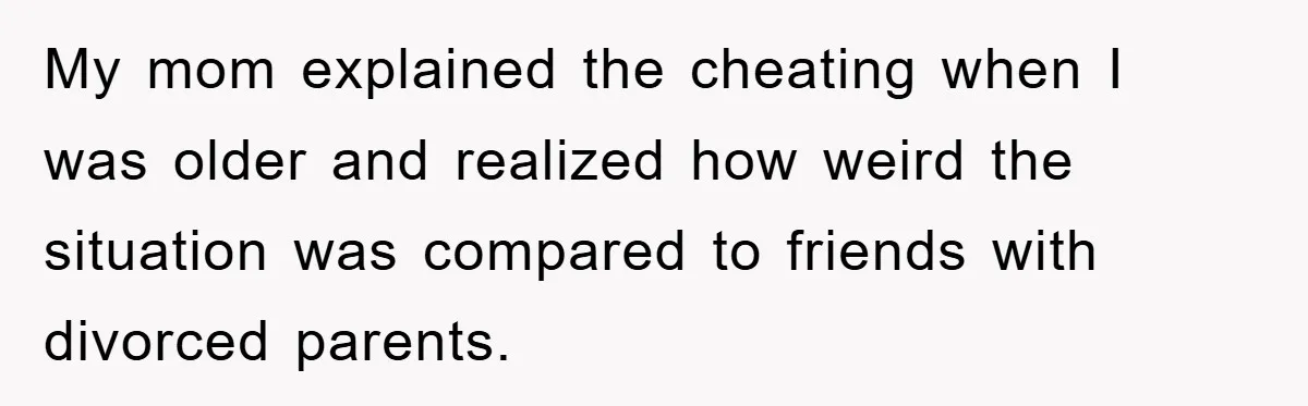 My mom explained the cheating when I was older and realized how weird the situation was compared to friends with divorced parents.