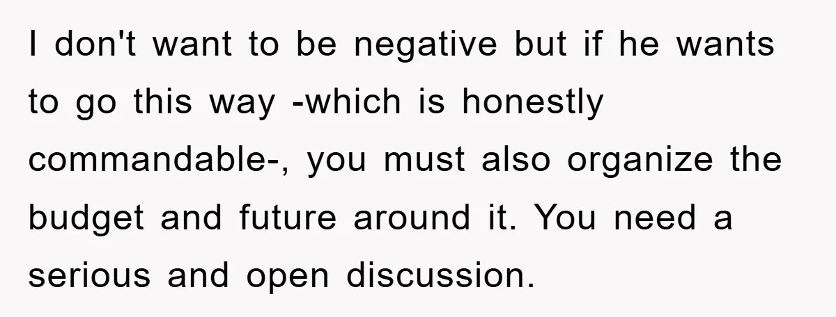 I don't want to be negative but if he wants to go this way -which is honestly commandable-, you must also organize the budget and future around it. You need...