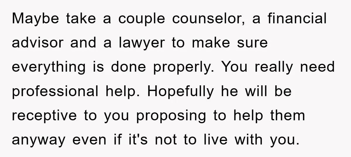 Maybe take a couple counselor, a financial advisor and a lawyer to make sure everything is done properly. You really need professional help. Hopefully he will be receptive to you...