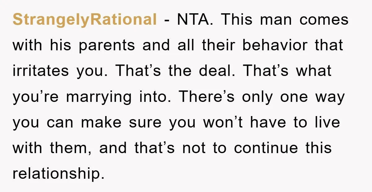 StrangelyRational − NTA. This man comes with his parents and all their behavior that irritates you. That’s the deal. That’s what you’re marrying into. There’s only one way you can...