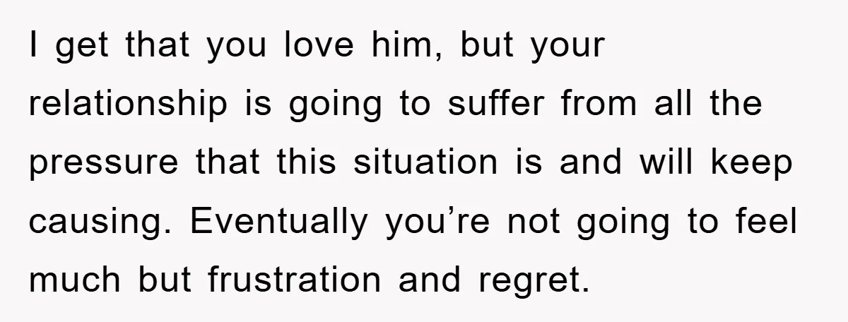 I get that you love him, but your relationship is going to suffer from all the pressure that this situation is and will keep causing. Eventually you’re not going to...