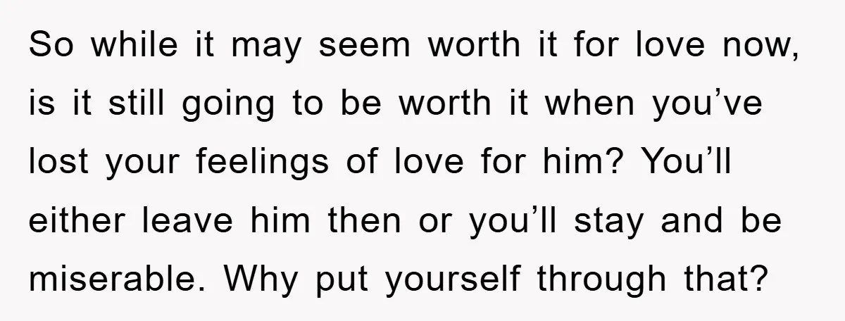 So while it may seem worth it for love now, is it still going to be worth it when you’ve lost your feelings of love for him? You’ll either leave...