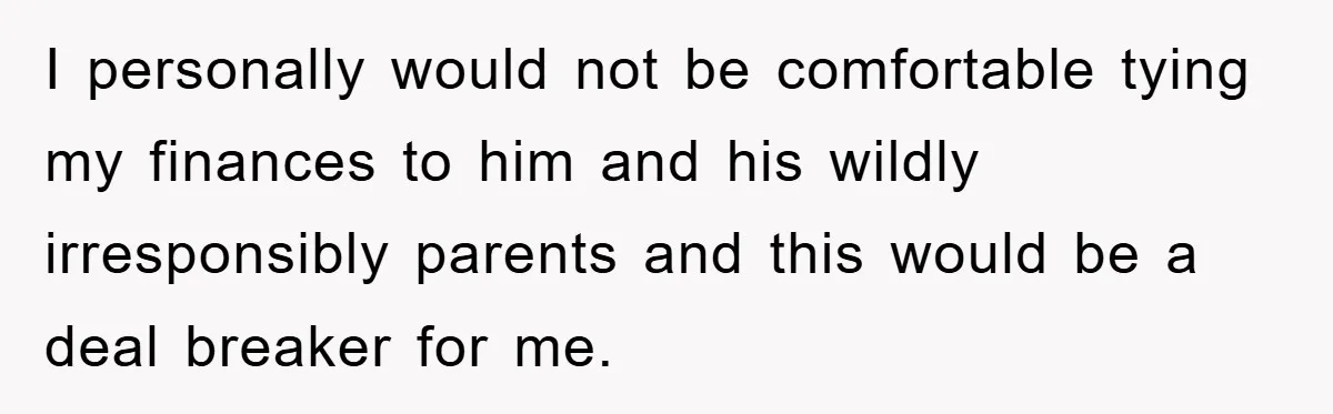I personally would not be comfortable tying my finances to him and his wildly irresponsibly parents and this would be a deal breaker for me.