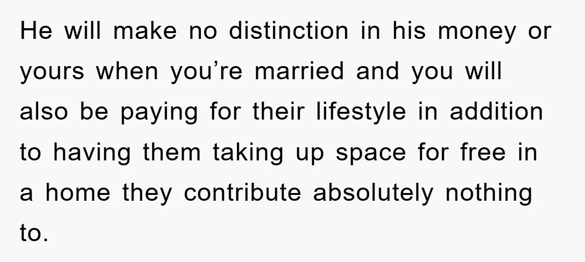 He will make no distinction in his money or yours when you’re married and you will also be paying for their lifestyle in addition to having them taking up space...
