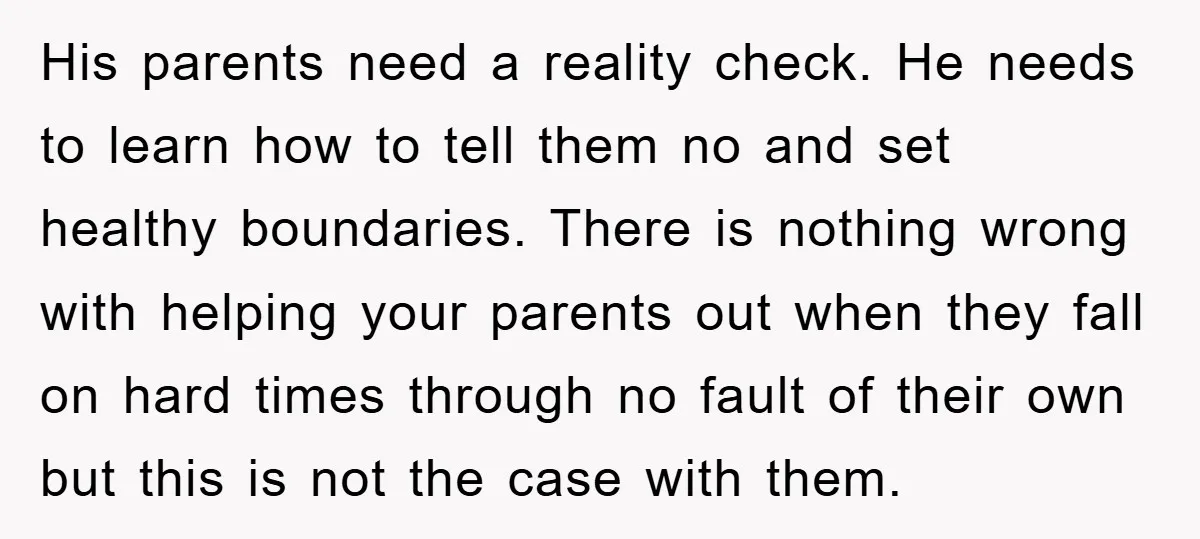 His parents need a reality check. He needs to learn how to tell them no and set healthy boundaries. There is nothing wrong with helping your parents out when they...
