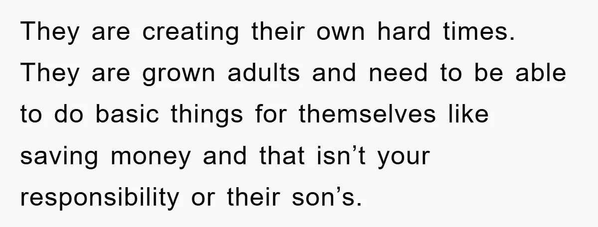 They are creating their own hard times. They are grown adults and need to be able to do basic things for themselves like saving money and that isn’t your responsibility...