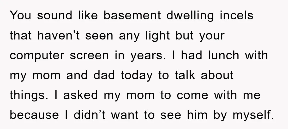 You sound like basement dwelling incels that haven’t seen any light but your computer screen in years. I had lunch with my mom and dad today to talk about things....