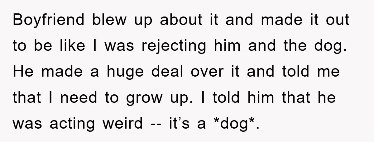 Boyfriend blew up about it and made it out to be like I was rejecting him and the dog. He made a huge deal over it and told me that...