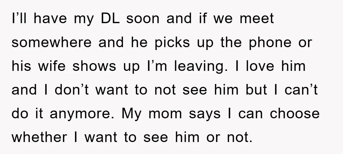 I’ll have my DL soon and if we meet somewhere and he picks up the phone or his wife shows up I’m leaving. I love him and I don’t want...