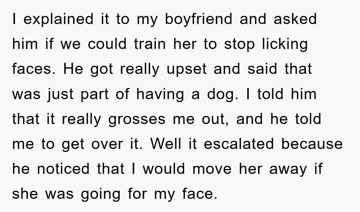 I explained it to my boyfriend and asked him if we could train her to stop licking faces. He got really upset and said that was just part of having...