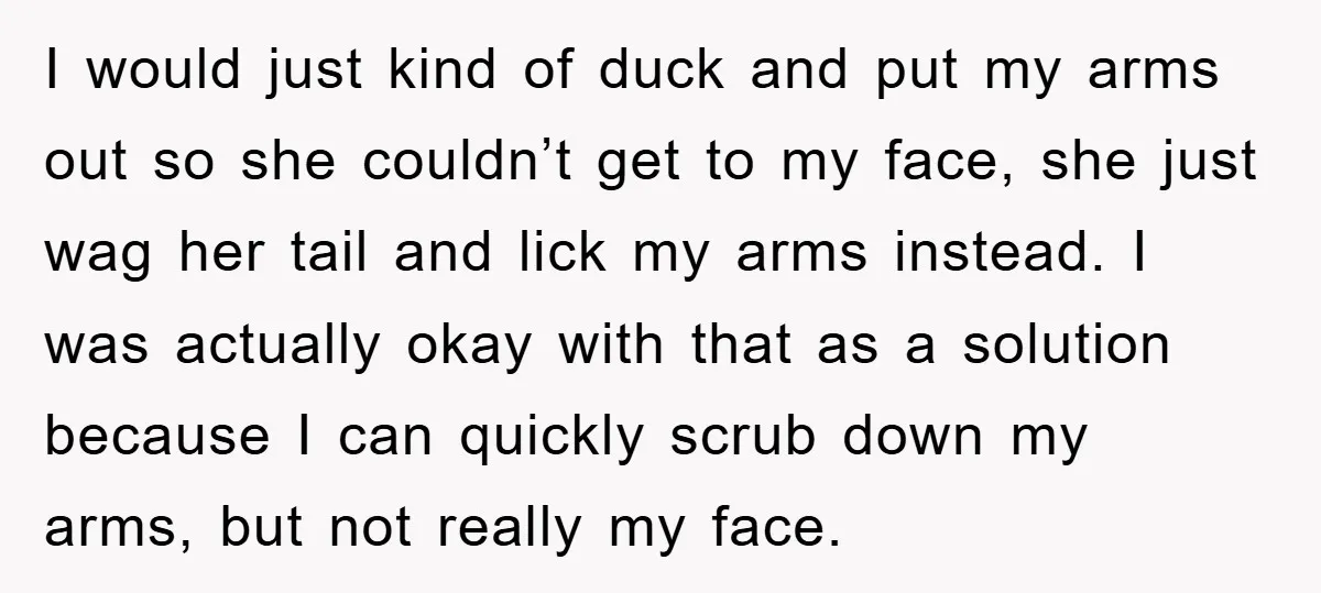 I would just kind of duck and put my arms out so she couldn’t get to my face, she just wag her tail and lick my arms instead. I was...