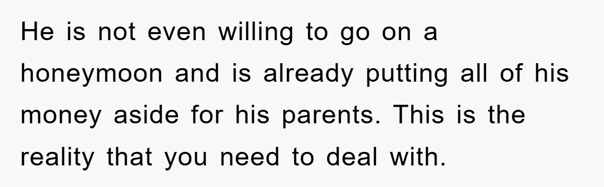 He is not even willing to go on a honeymoon and is already putting all of his money aside for his parents. This is the reality that you need to...