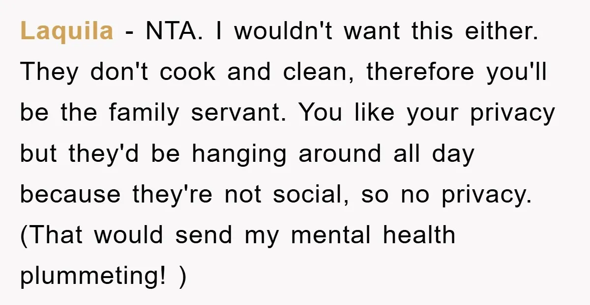 Laquila − NTA. I wouldn't want this either. They don't cook and clean, therefore you'll be the family servant. You like your privacy but they'd be hanging around all day...