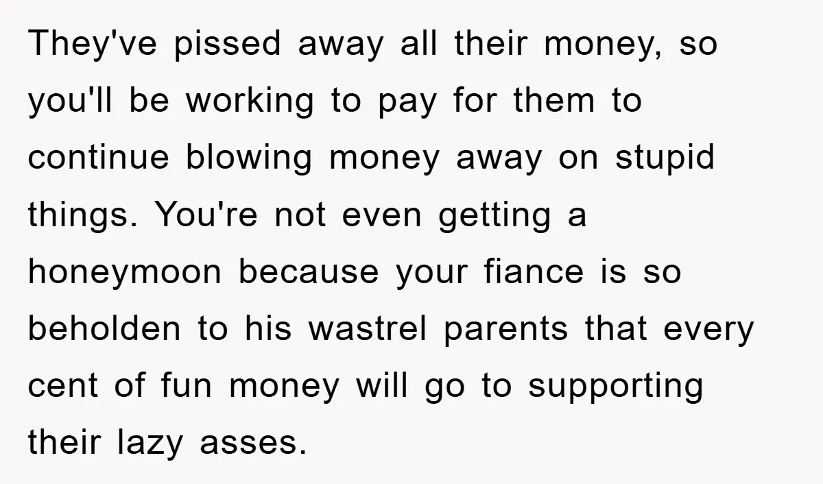 They've pissed away all their money, so you'll be working to pay for them to continue blowing money away on stupid things. You're not even getting a honeymoon because your...