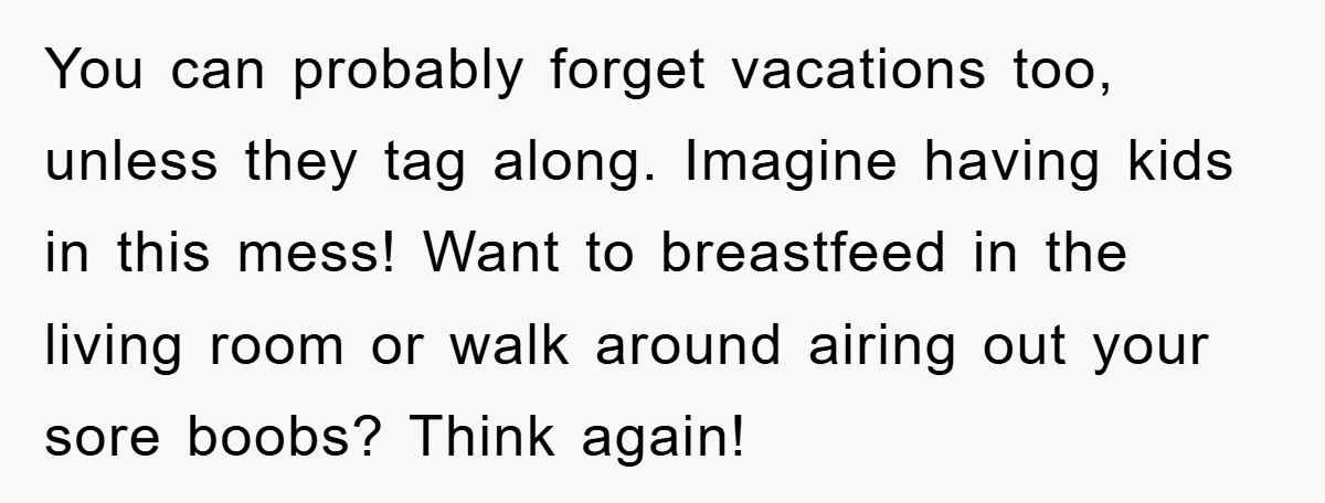 You can probably forget vacations too, unless they tag along. Imagine having kids in this mess! Want to breastfeed in the living room or walk around airing out your sore...