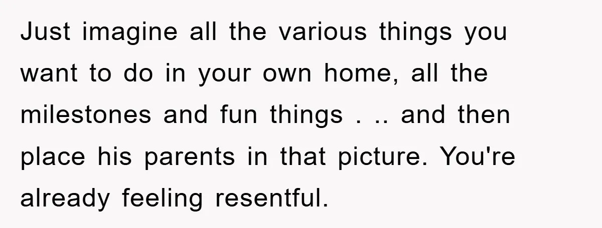 Just imagine all the various things you want to do in your own home, all the milestones and fun things . .. and then place his parents in that picture....