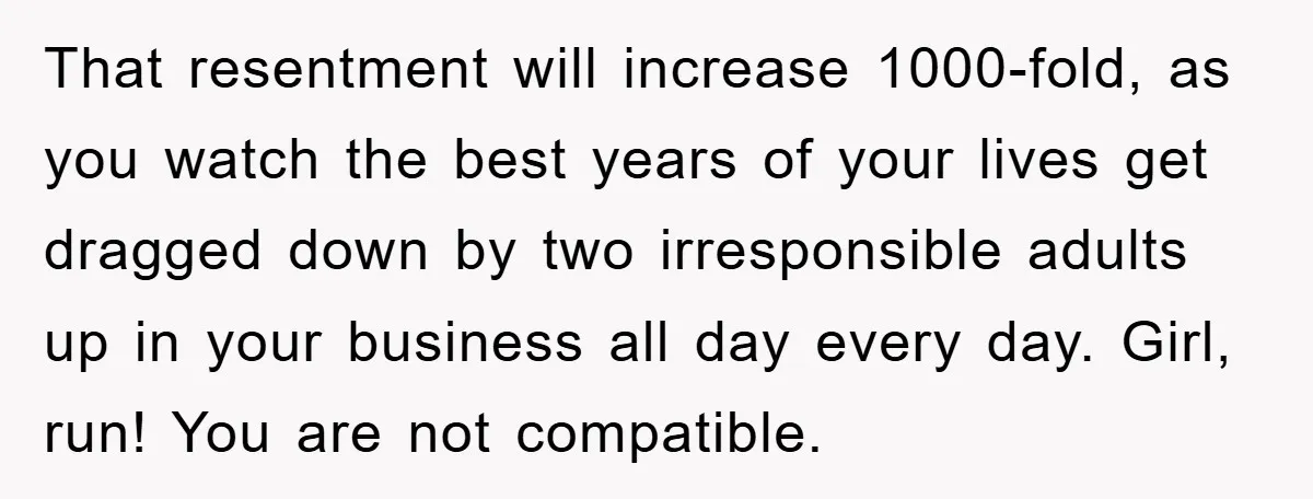 That resentment will increase 1000-fold, as you watch the best years of your lives get dragged down by two irresponsible adults up in your business all day every day. Girl,...