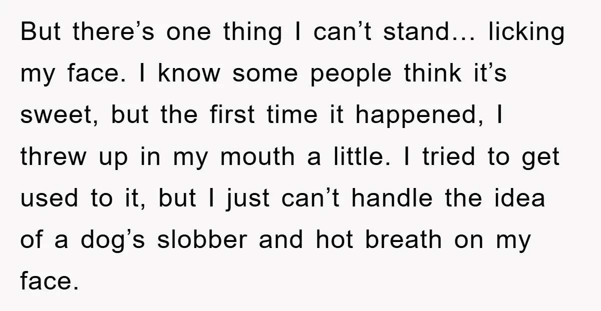 But there’s one thing I can’t stand… licking my face. I know some people think it’s sweet, but the first time it happened, I threw up in my mouth a...