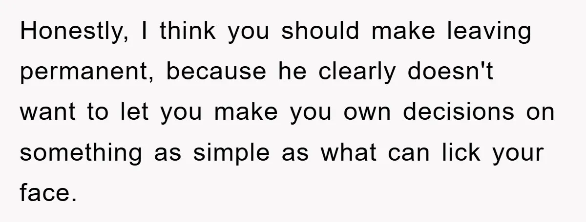 Honestly, I think you should make leaving permanent, because he clearly doesn't want to let you make you own decisions on something as simple as what can lick your face.