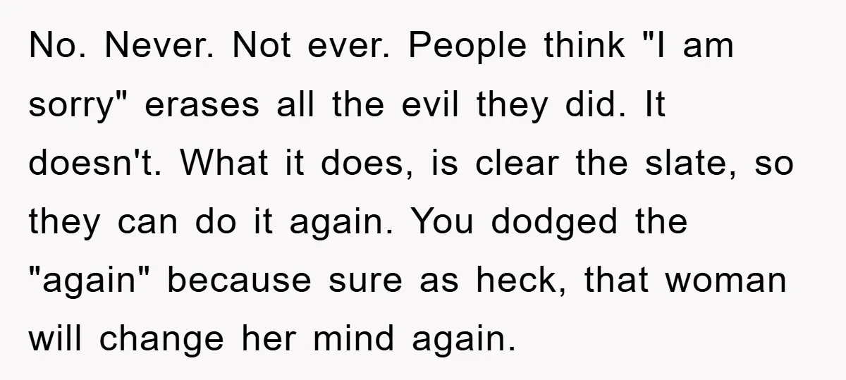 No. Never. Not ever. People think "I am sorry" erases all the evil they did. It doesn't. What it does, is clear the slate, so they can do it again....