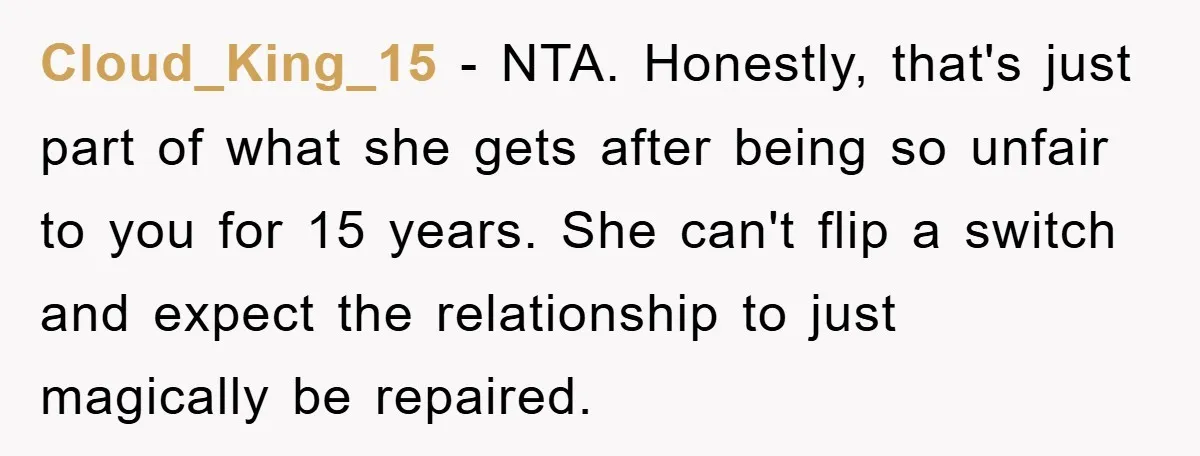Cloud_King_15 − NTA. Honestly, that's just part of what she gets after being so unfair to you for 15 years. She can't flip a switch and expect the relationship to...