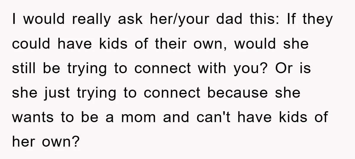 I would really ask her/your dad this: If they could have kids of their own, would she still be trying to connect with you? Or is she just trying to...