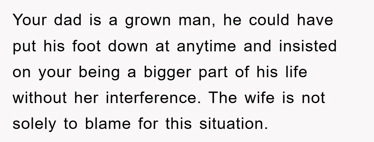 Your dad is a grown man, he could have put his foot down at anytime and insisted on your being a bigger part of his life without her interference. The...