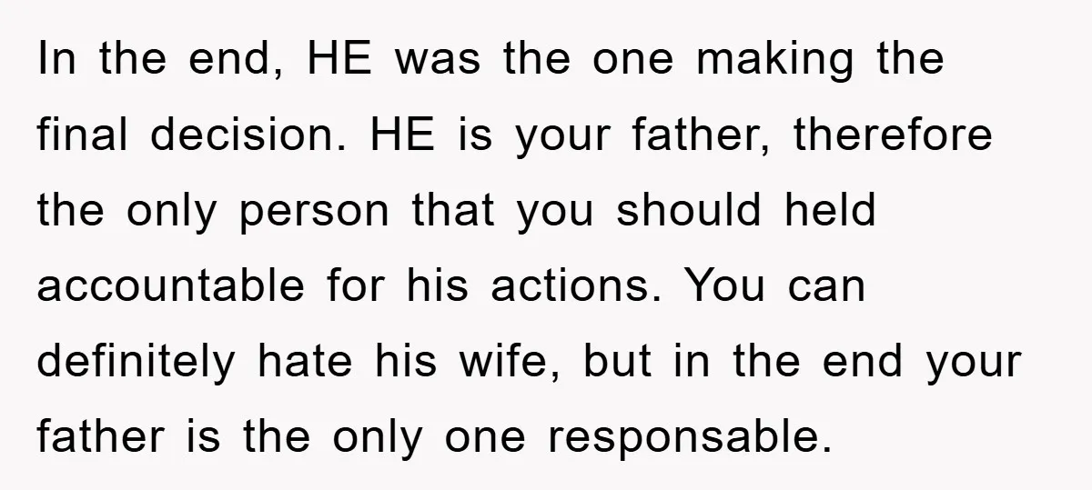 In the end, HE was the one making the final decision. HE is your father, therefore the only person that you should held accountable for his actions. You can definitely...
