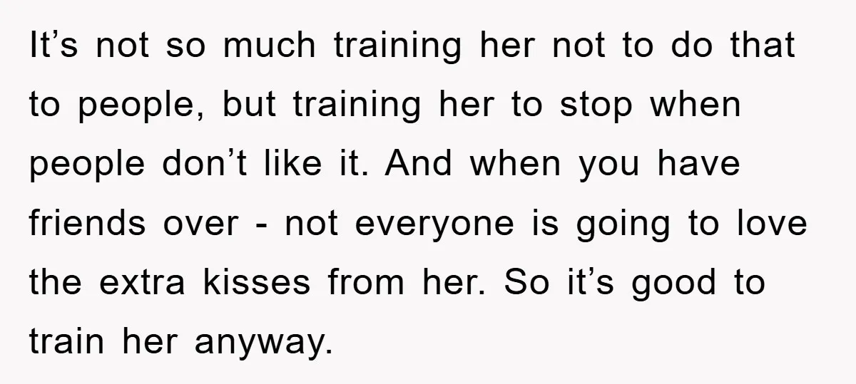 It’s not so much training her not to do that to people, but training her to stop when people don’t like it. And when you have friends over - not...