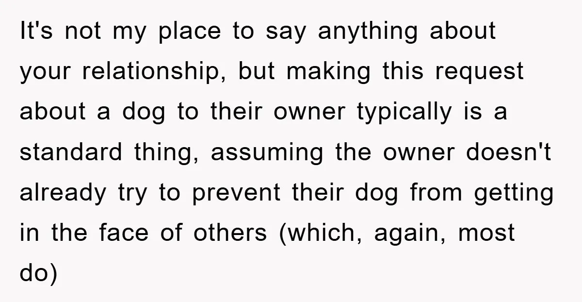 It's not my place to say anything about your relationship, but making this request about a dog to their owner typically is a standard thing, assuming the owner doesn't already...