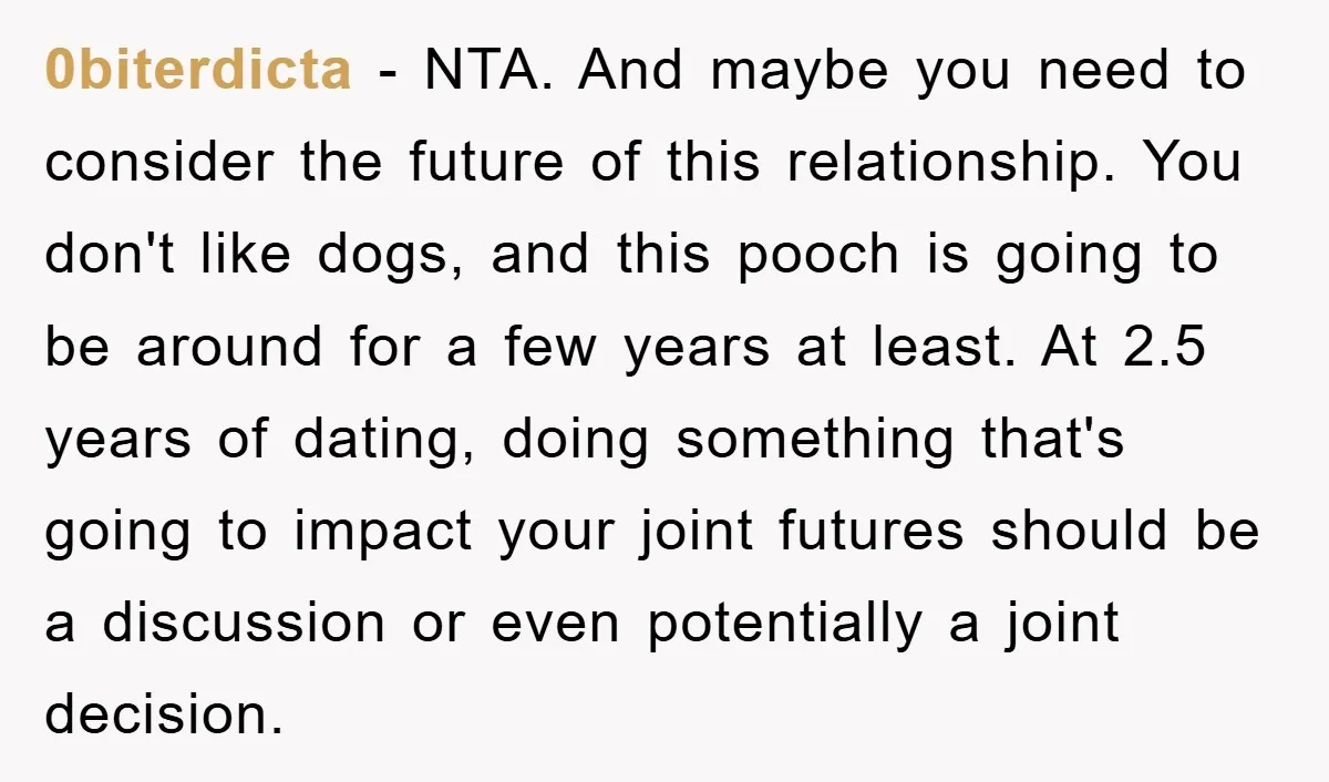 0biterdicta − NTA. And maybe you need to consider the future of this relationship. You don't like dogs, and this pooch is going to be around for a few years...