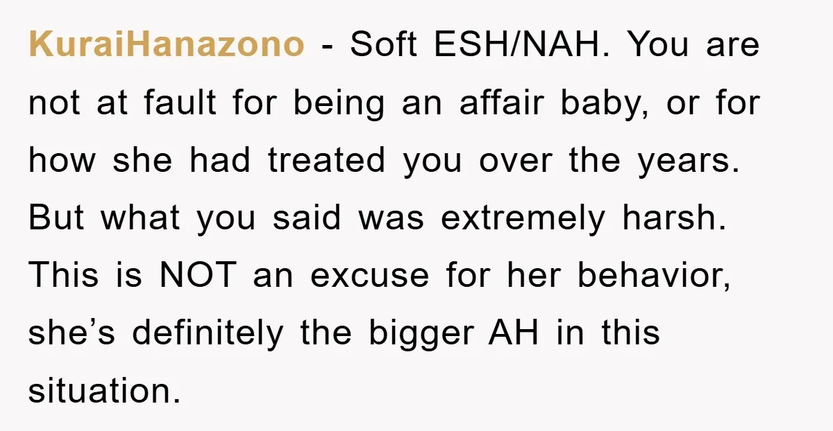 KuraiHanazono − Soft ESH/NAH. You are not at fault for being an affair baby, or for how she had treated you over the years. But what you said was extremely...