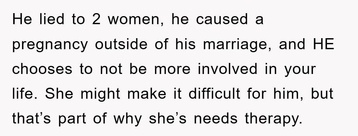 He lied to 2 women, he caused a pregnancy outside of his marriage, and HE chooses to not be more involved in your life. She might make it difficult for...