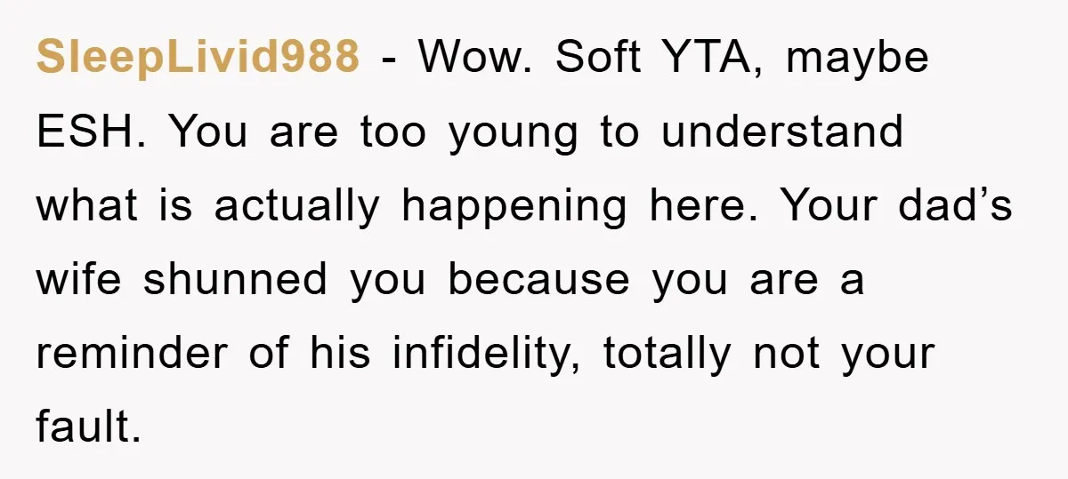 SleepLivid988 − Wow. Soft YTA, maybe ESH. You are too young to understand what is actually happening here. Your dad’s wife shunned you because you are a reminder of his...