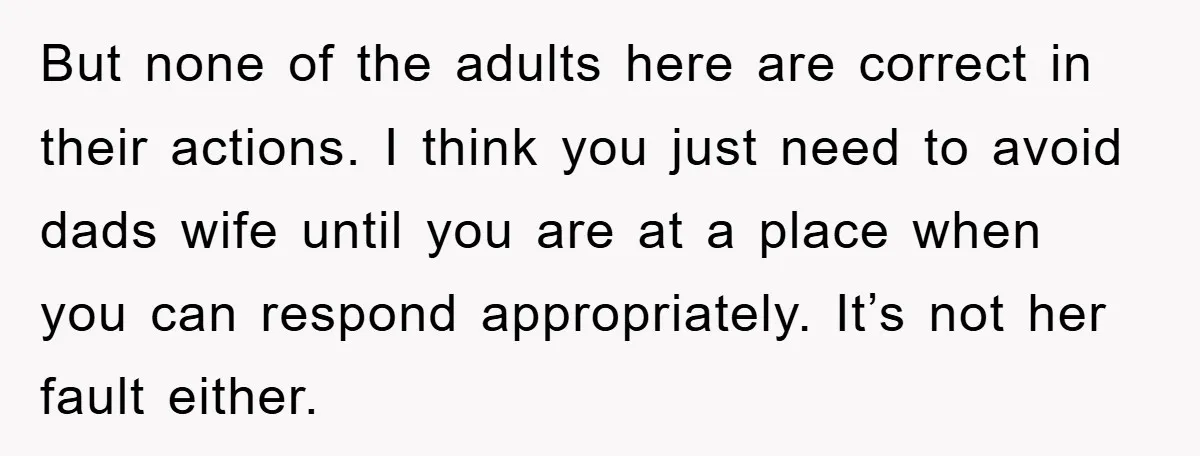 But none of the adults here are correct in their actions. I think you just need to avoid dads wife until you are at a place when you can respond...