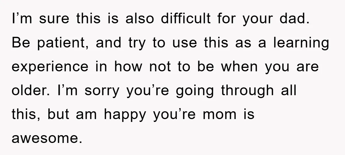 I’m sure this is also difficult for your dad. Be patient, and try to use this as a learning experience in how not to be when you are older. I’m...