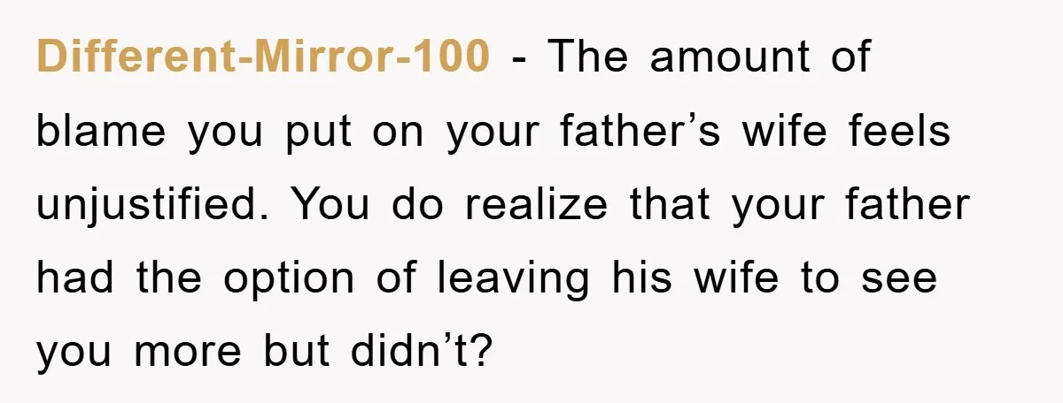 Different-Mirror-100 − The amount of blame you put on your father’s wife feels unjustified. You do realize that your father had the option of leaving his wife to see you...