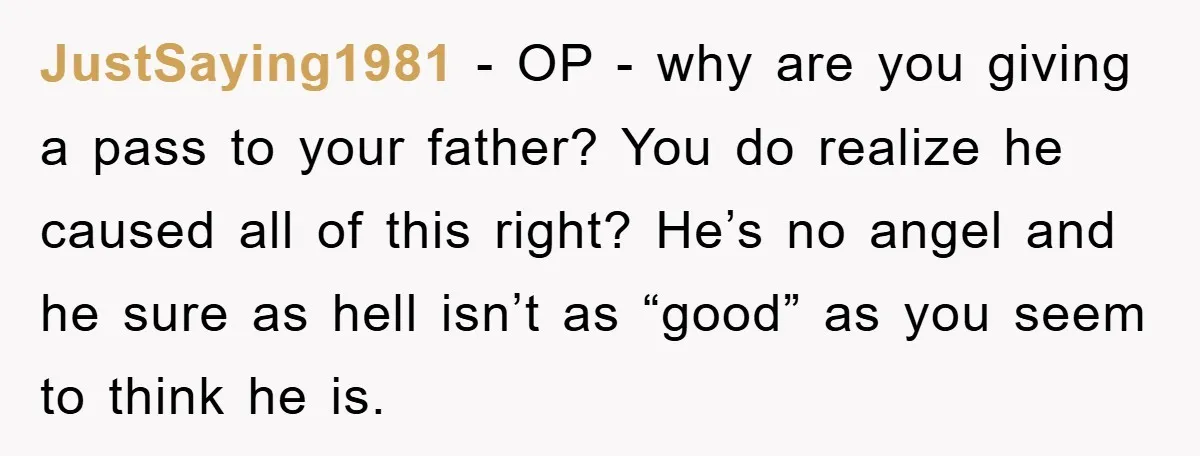 JustSaying1981 − OP - why are you giving a pass to your father? You do realize he caused all of this right? He’s no angel and he sure as hell...
