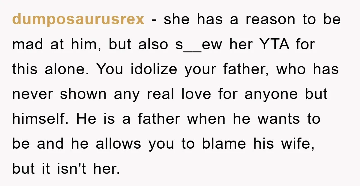 dumposaurusrex − she has a reason to be mad at him, but also s__ew her YTA for this alone. You idolize your father, who has never shown any real love...