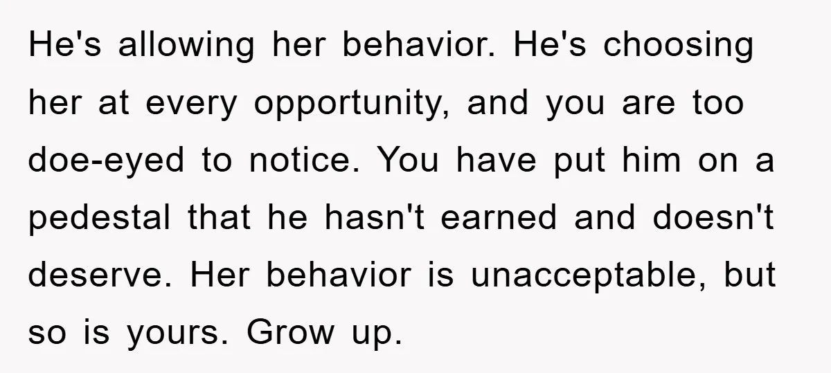 He's allowing her behavior. He's choosing her at every opportunity, and you are too doe-eyed to notice. You have put him on a pedestal that he hasn't earned and doesn't...