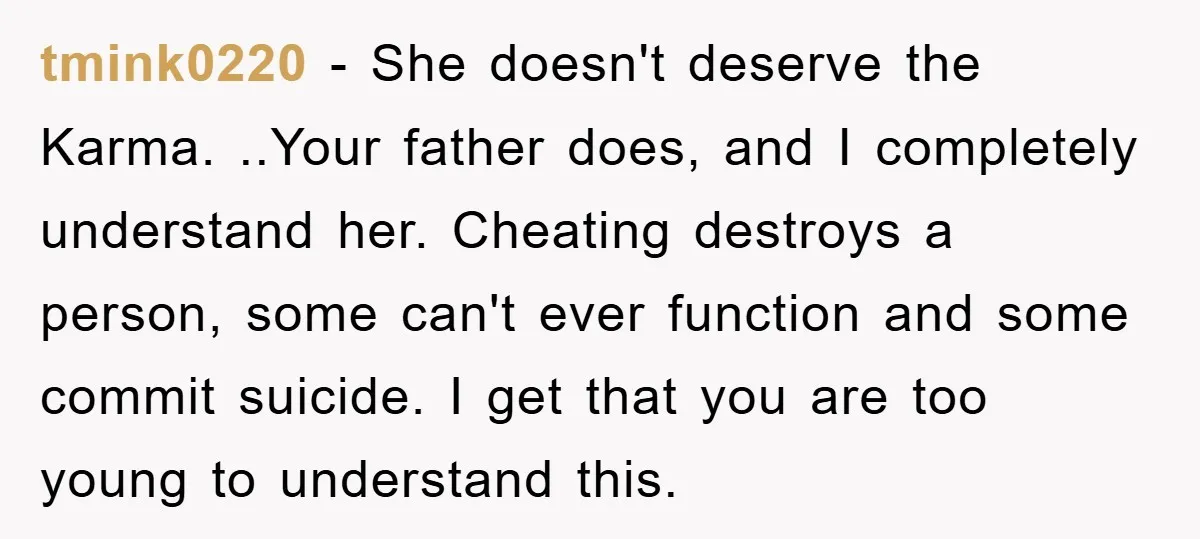 tmink0220 − She doesn't deserve the Karma. ..Your father does, and I completely understand her. Cheating destroys a person, some can't ever function and some commit suicide. I get that...