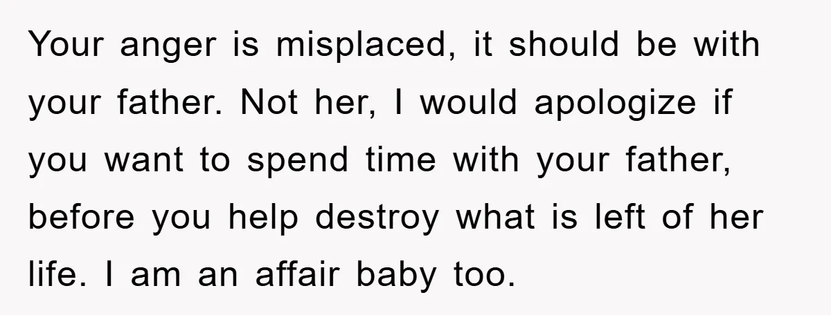 Your anger is misplaced, it should be with your father. Not her, I would apologize if you want to spend time with your father, before you help destroy what is...