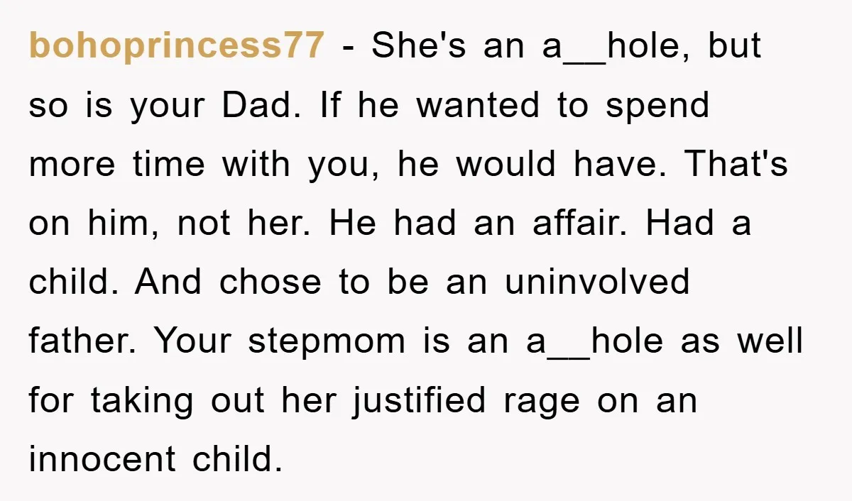bohoprincess77 − She's an a__hole, but so is your Dad. If he wanted to spend more time with you, he would have. That's on him, not her. He had an...