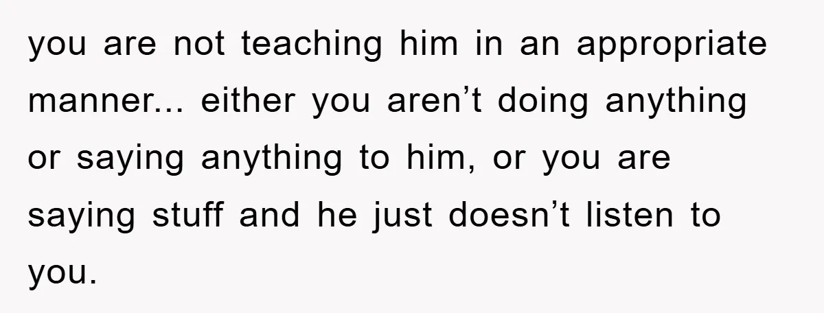 you are not teaching him in an appropriate manner... either you aren’t doing anything or saying anything to him, or you are saying stuff and he just doesn’t listen to...