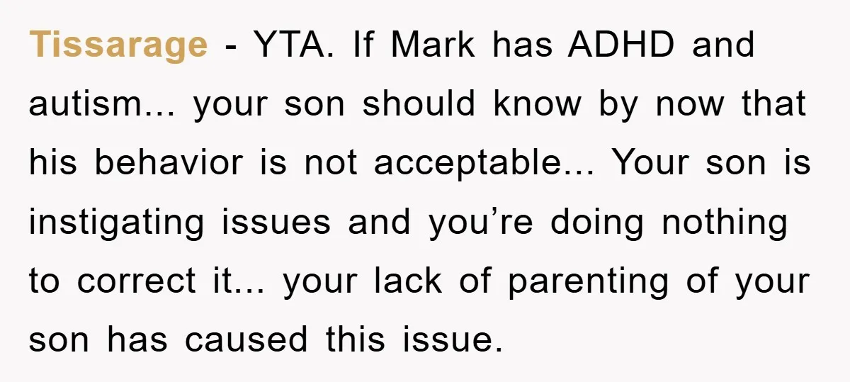 Tissarage − YTA. If Mark has ADHD and autism... your son should know by now that his behavior is not acceptable... Your son is instigating issues and you’re doing nothing...