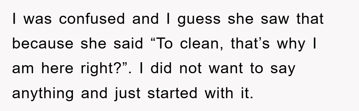 I was confused and I guess she saw that because she said “To clean, that’s why I am here right?”. I did not want to say anything and just started...