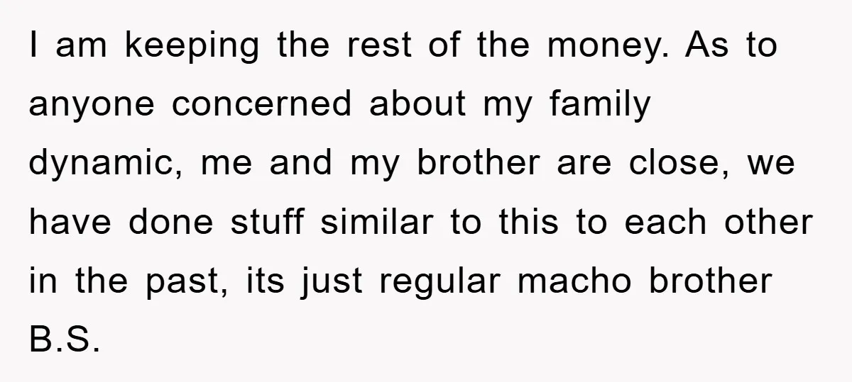I am keeping the rest of the money. As to anyone concerned about my family dynamic, me and my brother are close, we have done stuff similar to this to...